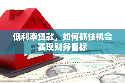 壶关低利率贷款，如何抓住机会实现财务目标
