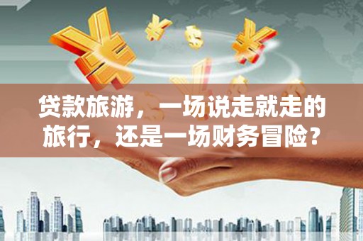 壶关贷款旅游，一场说走就走的旅行，还是一场财务冒险？