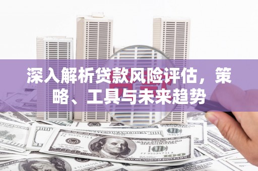 壶关深入解析贷款风险评估，策略、工具与未来趋势