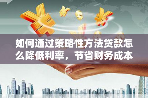 壶关如何通过策略性方法贷款怎么降低利率，节省财务成本