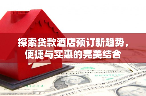 壶关探索贷款酒店预订新趋势，便捷与实惠的完美结合