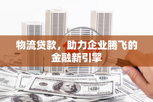 壶关物流贷款，助力企业腾飞的金融新引擎