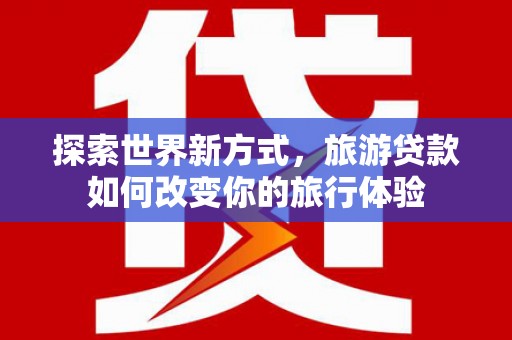 壶关探索世界新方式，旅游贷款如何改变你的旅行体验
