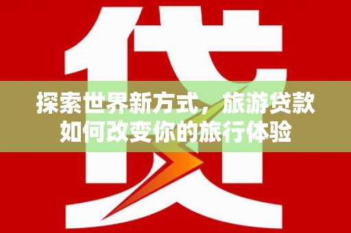 壶关探索世界新方式，旅游贷款如何改变你的旅行体验