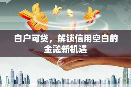 壶关白户可贷，解锁信用空白的金融新机遇