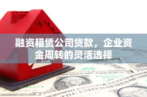 壶关融资租赁公司贷款，企业资金周转的灵活选择
