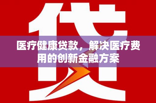 壶关医疗健康贷款，解决医疗费用的创新金融方案