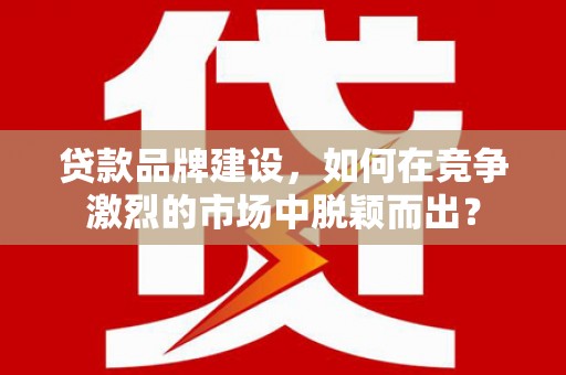 壶关贷款品牌建设，如何在竞争激烈的市场中脱颖而出？