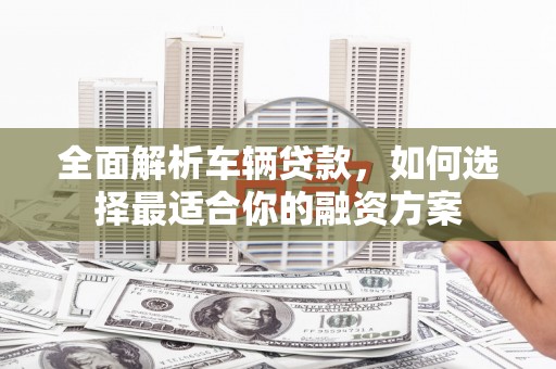 壶关全面解析车辆贷款，如何选择最适合你的融资方案